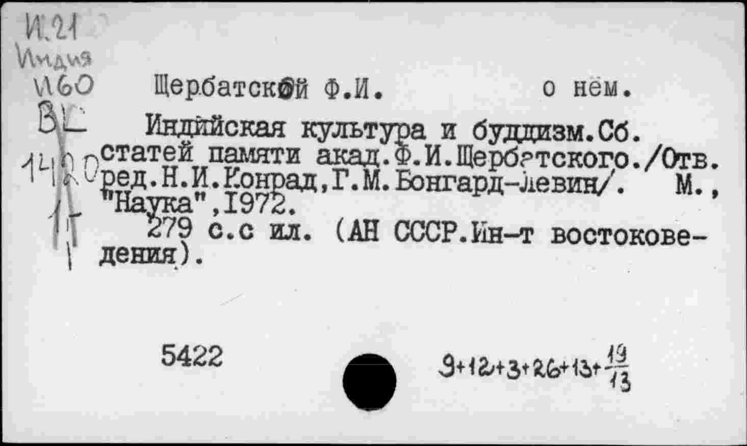 ﻿, VU4
\Л*1Д5л9
UGO Щер.батскфй Ф.И.	о нем.
Ь'и_ Индийская культура и буддизм. Сб.
л LiV) рСтатей. памяти акад.Ф.И.Щербатского./Отв.
1" ^На’Н’ " ’ 197?ад ’Г*М’	М.»
1л с*с нл* (АН СССР.йн~т востокове-дения).
5422
3+1 &+з+ JtG+	'Д